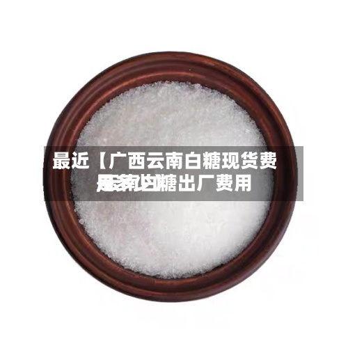 最近【广西云南白糖现货费用,云南白糖出厂费用是多少】-第3张图片