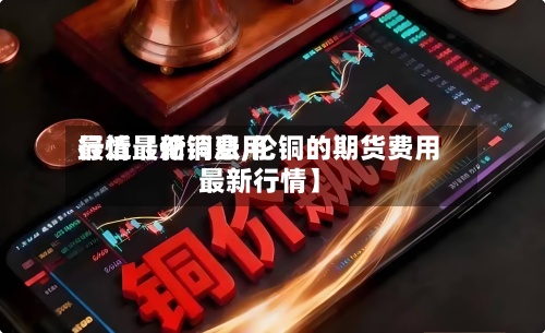 最近【伦铜费用行情最新消息,伦铜的期货费用最新行情】