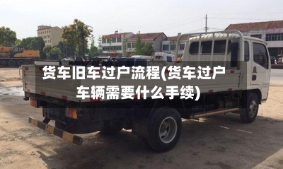 货车旧车过户流程(货车过户车辆需要什么手续)