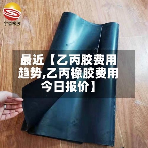 最近【乙丙胶费用趋势,乙丙橡胶费用今日报价】
