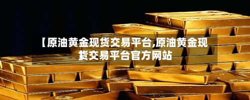 【原油黄金现货交易平台,原油黄金现货交易平台官方网站
】-第3张图片