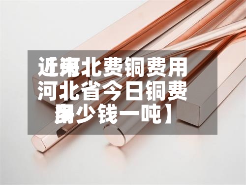 近来【河北费铜费用河北省今日铜费用多少钱一吨】
