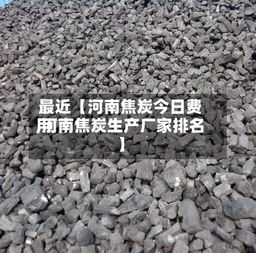 最近【河南焦炭今日费用,河南焦炭生产厂家排名】