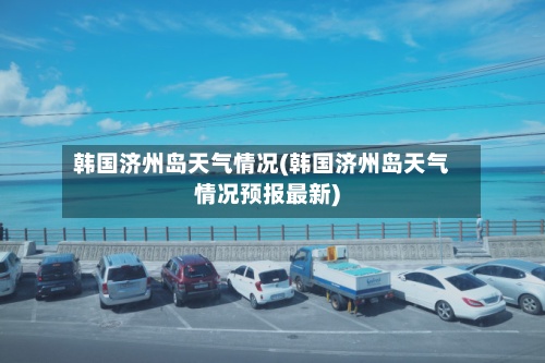 韩国济州岛天气情况(韩国济州岛天气情况预报最新)-第2张图片