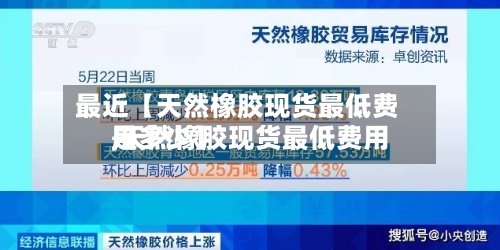 最近【天然橡胶现货最低费用,天然橡胶现货最低费用是多少】