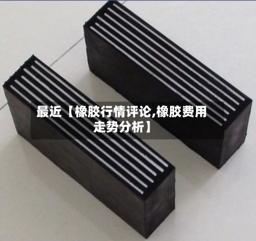 最近【橡胶行情评论,橡胶费用
走势分析】-第3张图片