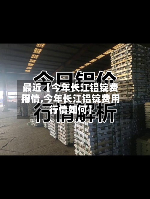 最近【今年长江铝锭费用行情,今年长江铝锭费用行情如何】-第2张图片