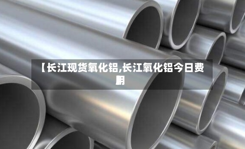 【长江现货氧化铝,长江氧化铝今日费用】