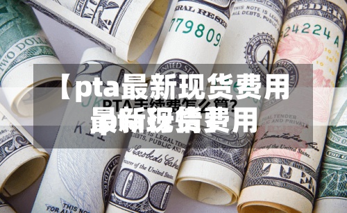 【pta最新现货费用,pta现货费用最新行情】