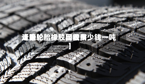 近来【旧轮胎橡胶网费用走势轮胎橡胶回收多少钱一吨】-第3张图片