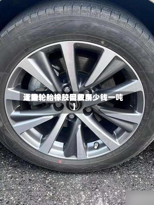 近来【旧轮胎橡胶网费用走势轮胎橡胶回收多少钱一吨】-第2张图片