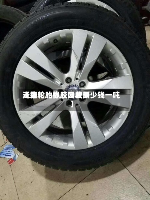 近来【旧轮胎橡胶网费用走势轮胎橡胶回收多少钱一吨】