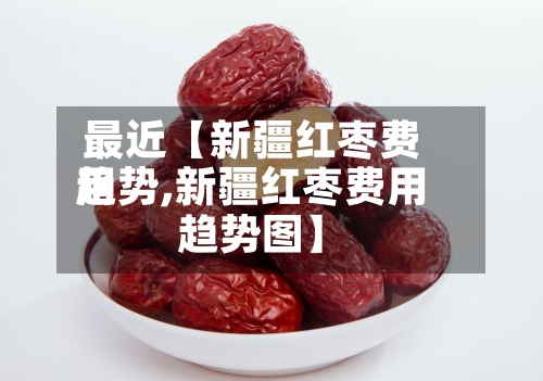 最近【新疆红枣费用趋势,新疆红枣费用趋势图】-第3张图片