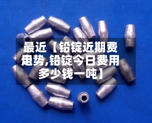 最近【铅锭近期费用走势,铅锭今日费用多少钱一吨】