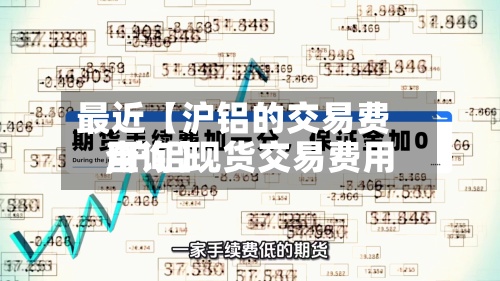 最近【沪铝的交易费用,沪铝现货交易费用查询】-第2张图片