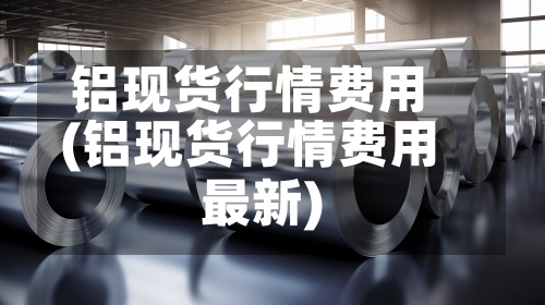 铝现货行情费用(铝现货行情费用最新)