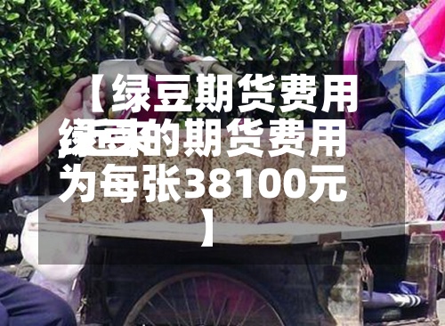 【绿豆期货费用,近来绿豆的期货费用为每张38100元】