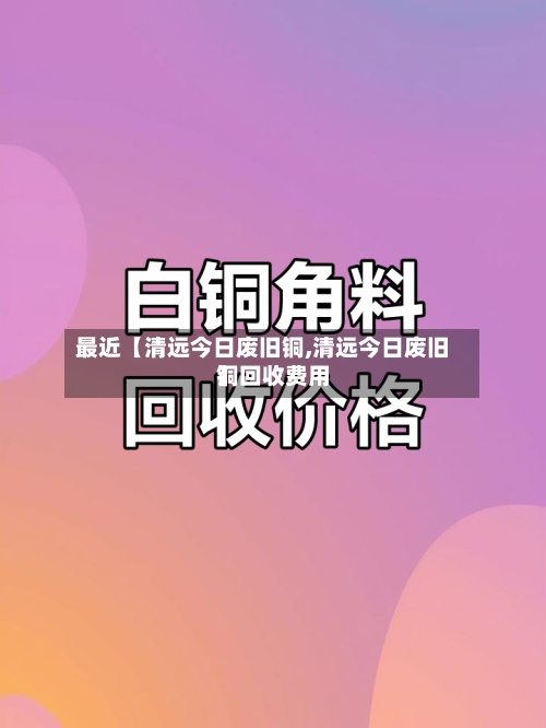 最近【清远今日废旧铜,清远今日废旧铜回收费用】