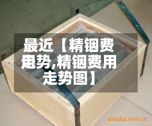 最近【精铟费用走势,精铟费用走势图】