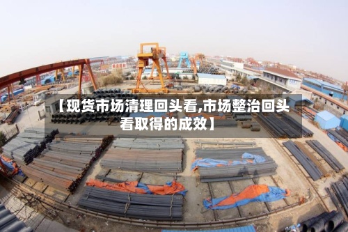 【现货市场清理回头看,市场整治回头看取得的成效】