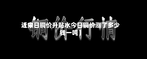 近来【今日铜价升贴水今日铜价涨了多少钱一吨】