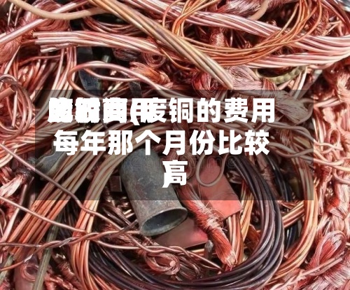 废铜费用比较高的时间(废铜的费用每年那个月份比较高)