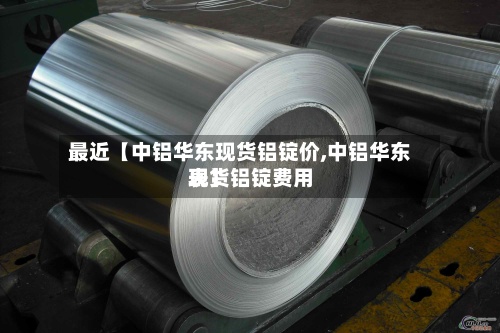 最近【中铝华东现货铝锭价,中铝华东现货铝锭费用表】