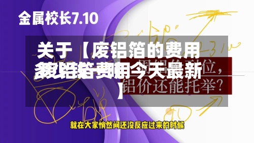 关于【废铝箔的费用
,废铝箔费用
多少钱一吨 今天最新】
