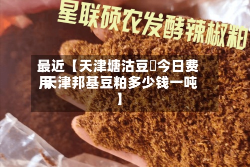 最近【天津塘沽豆粨今日费用,天津邦基豆粕多少钱一吨】-第2张图片