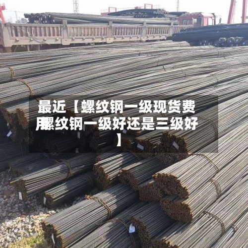 最近【螺纹钢一级现货费用,螺纹钢一级好还是三级好】