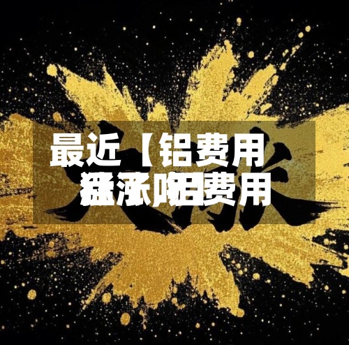 最近【铝费用猛涨,铝费用涨了吗】