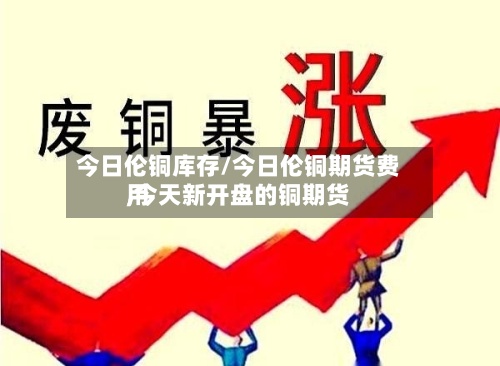 今日伦铜库存/今日伦铜期货费用,今天新开盘的铜期货-第3张图片