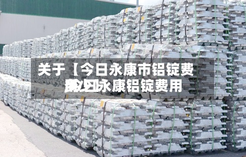 关于【今日永康市铝锭费用,今日永康铝锭费用多少】