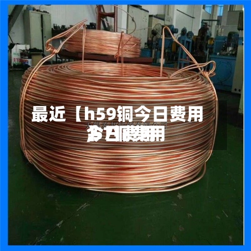 最近【h59铜今日费用,57铜费用今日费用】