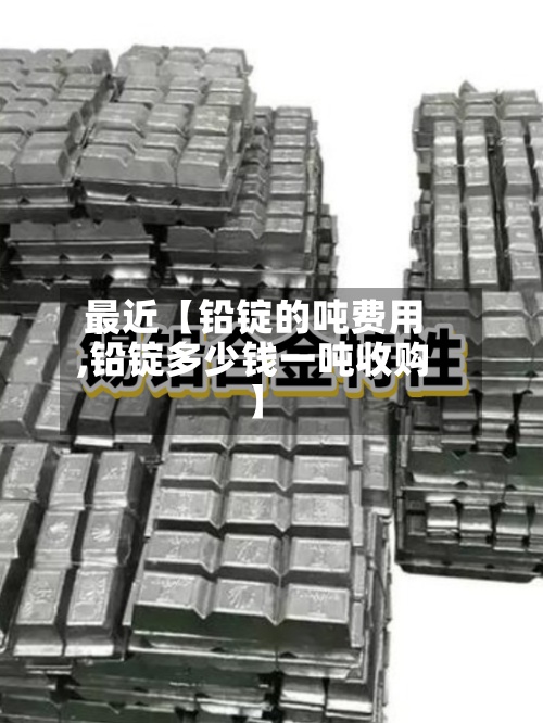 最近【铅锭的吨费用,铅锭多少钱一吨收购】