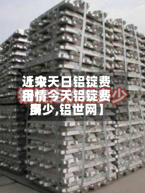 近来【今天日铝锭费用行情今天铝锭费用多少,铝世网】