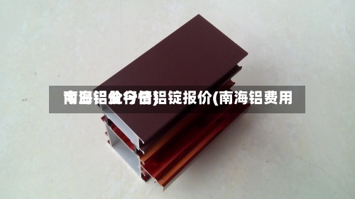 南海铝业今日铝锭报价(南海铝费用今日铝价行情)