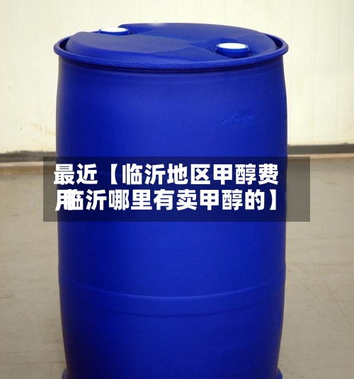 最近【临沂地区甲醇费用,临沂哪里有卖甲醇的】