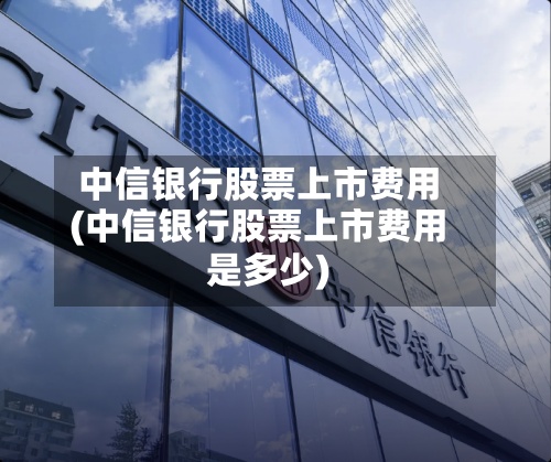 中信银行股票上市费用(中信银行股票上市费用是多少)