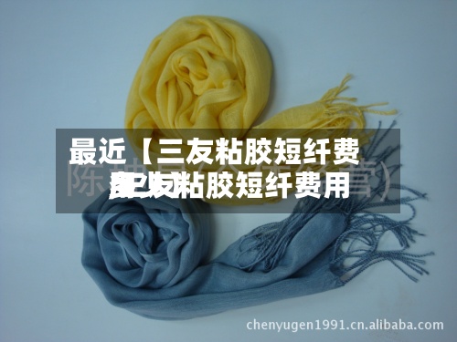 最近【三友粘胶短纤费用,三友粘胶短纤费用多少】
