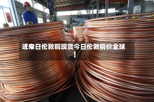 近来【今日伦敦铜现货今日伦敦铜价全球】