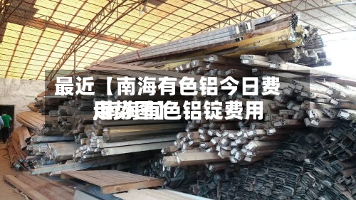 最近【南海有色铝今日费用,南海有色铝锭费用走势图】