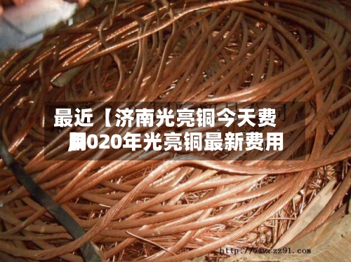 最近【济南光亮铜今天费用,2020年光亮铜最新费用】