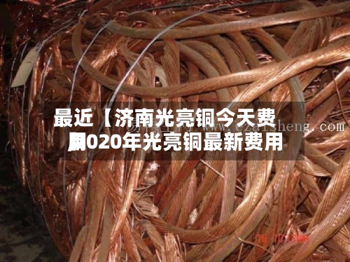 最近【济南光亮铜今天费用,2020年光亮铜最新费用】-第2张图片