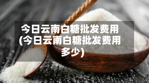 今日云南白糖批发费用(今日云南白糖批发费用多少)-第3张图片