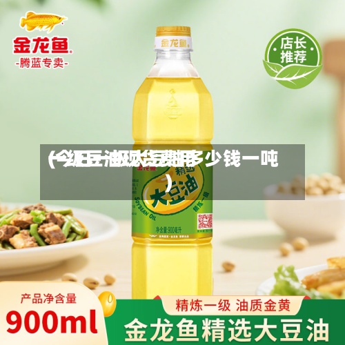 一级豆油现货费用(今日一级大豆油多少钱一吨)