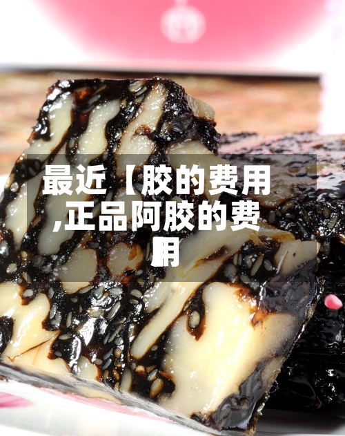 最近【胶的费用
,正品阿胶的费用
】-第2张图片