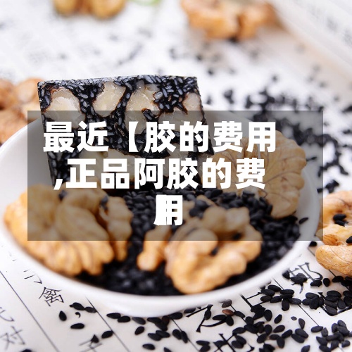 最近【胶的费用,正品阿胶的费用】