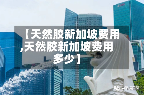 【天然胶新加坡费用,天然胶新加坡费用多少】-第3张图片