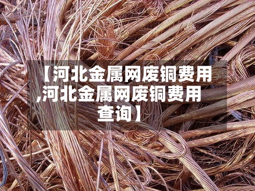 【河北金属网废铜费用,河北金属网废铜费用查询】